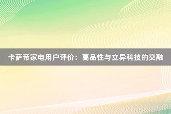 卡萨帝家电用户评价：高品性与立异科技的交融